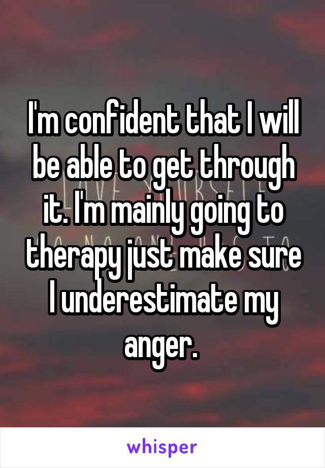 I'm confident that I will be able to get through it. I'm mainly going to therapy just make sure I underestimate my anger. 