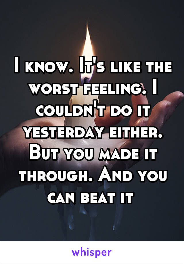 I know. It's like the worst feeling. I couldn't do it yesterday either. But you made it through. And you can beat it 