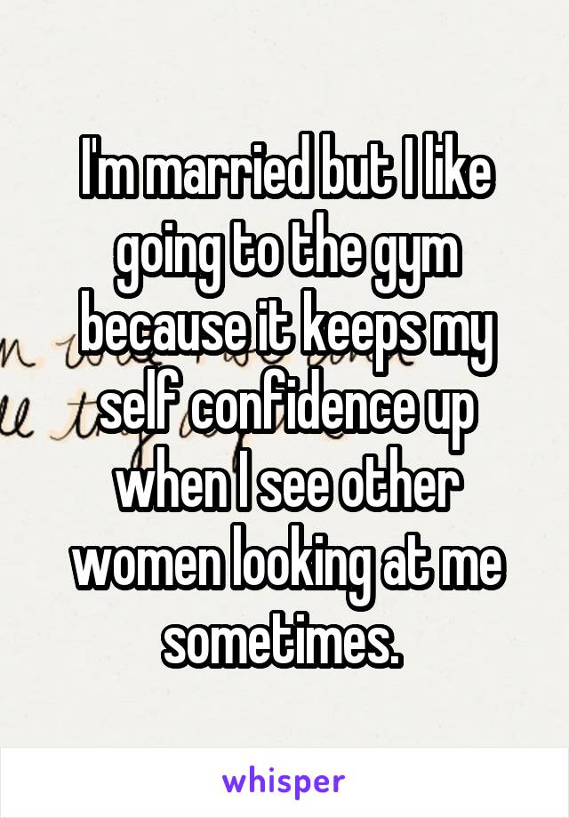 I'm married but I like going to the gym because it keeps my self confidence up when I see other women looking at me sometimes. 