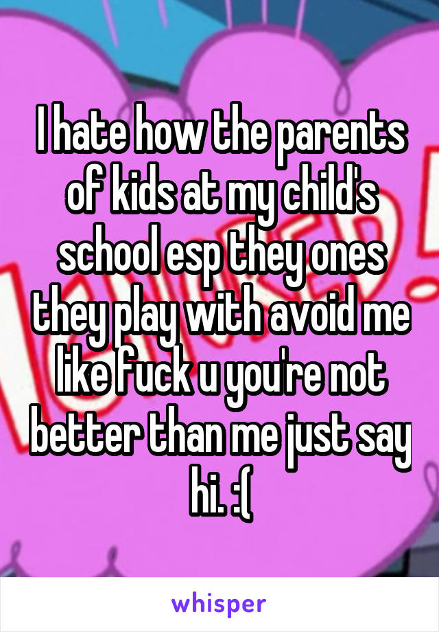 I hate how the parents of kids at my child's school esp they ones they play with avoid me like fuck u you're not better than me just say hi. :(