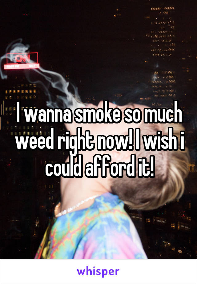 I wanna smoke so much weed right now! I wish i could afford it!