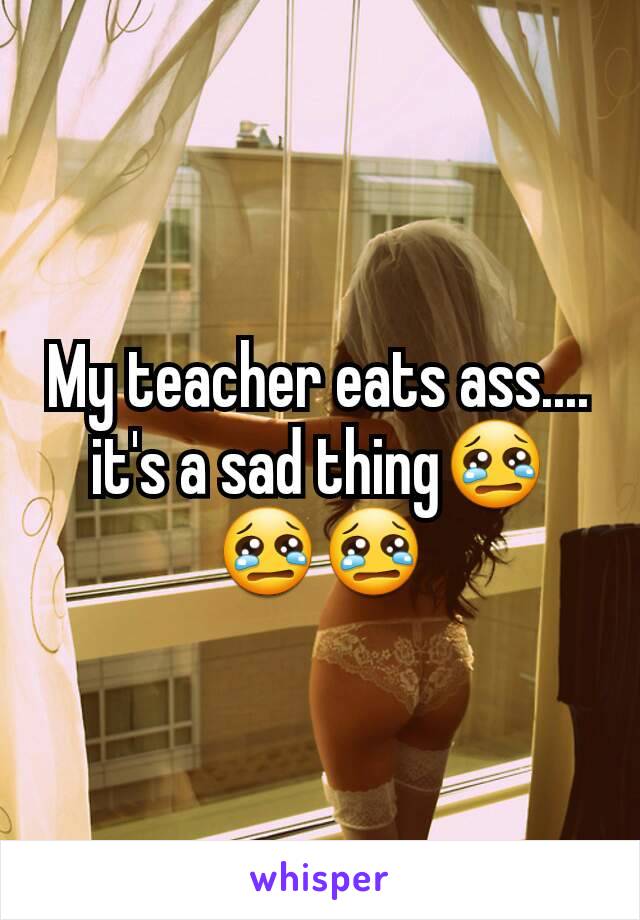 My teacher eats ass.... it's a sad thing😢😢😢