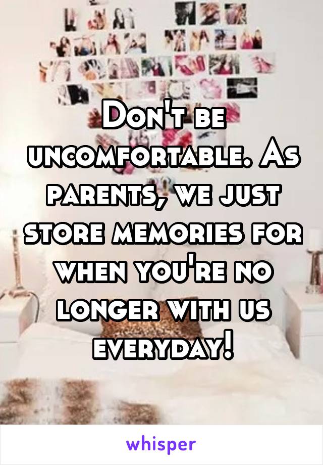 Don't be uncomfortable. As parents, we just store memories for when you're no longer with us everyday!