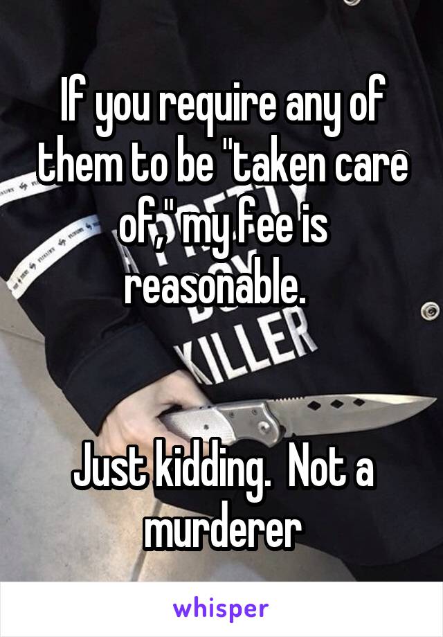 If you require any of them to be "taken care of," my fee is reasonable.  


Just kidding.  Not a murderer