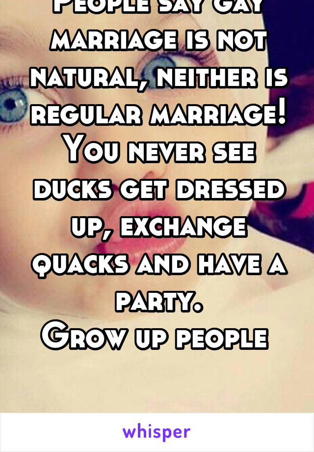 People say gay marriage is not natural, neither is regular marriage! You never see ducks get dressed up, exchange quacks and have a party.
Grow up people 


