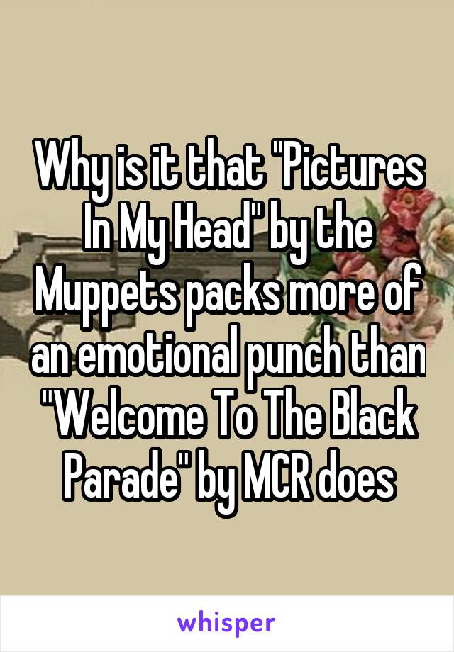 Why is it that "Pictures In My Head" by the Muppets packs more of an emotional punch than "Welcome To The Black Parade" by MCR does