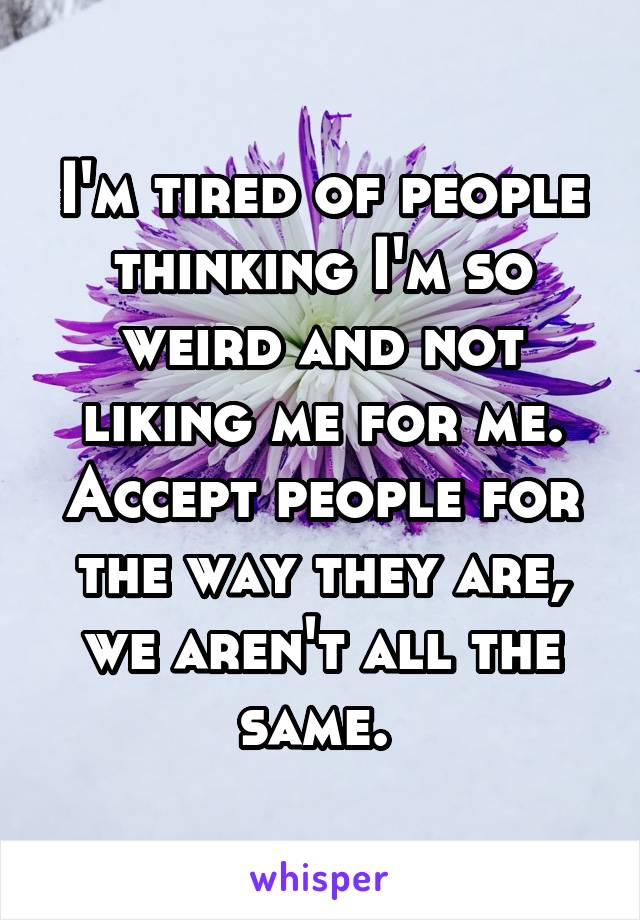 I'm tired of people thinking I'm so weird and not liking me for me. Accept people for the way they are, we aren't all the same. 