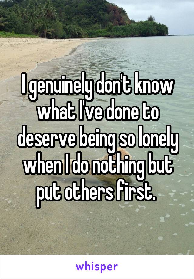 I genuinely don't know what I've done to deserve being so lonely when I do nothing but put others first. 