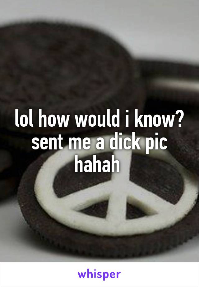 lol how would i know? sent me a dick pic hahah 