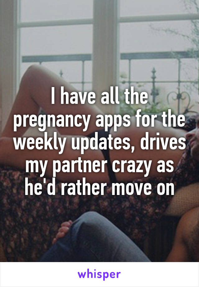 I have all the pregnancy apps for the weekly updates, drives my partner crazy as he'd rather move on