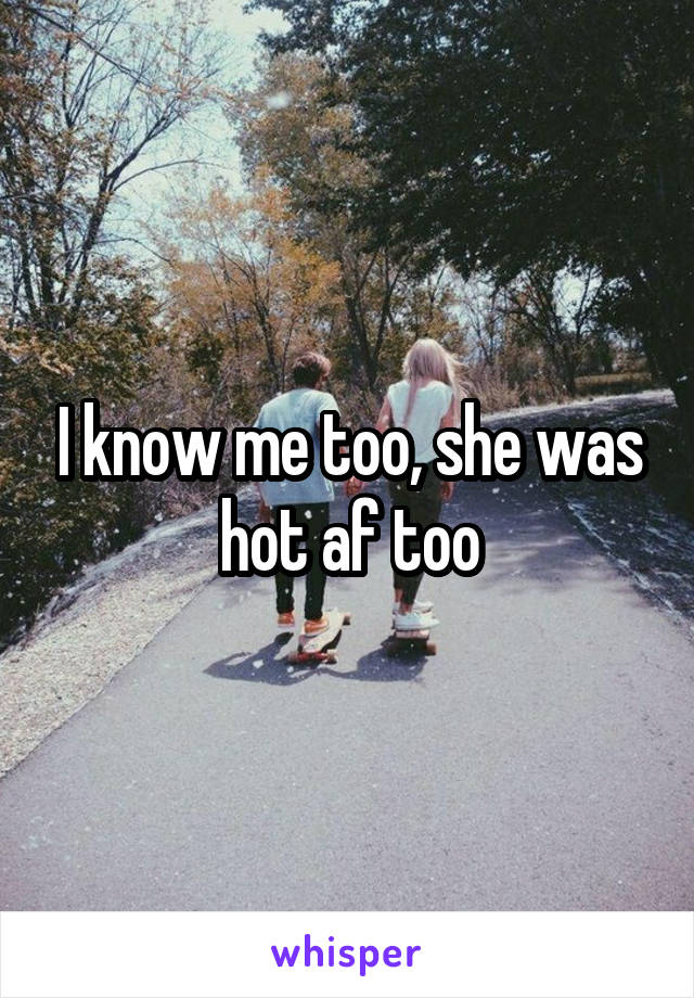 I know me too, she was hot af too