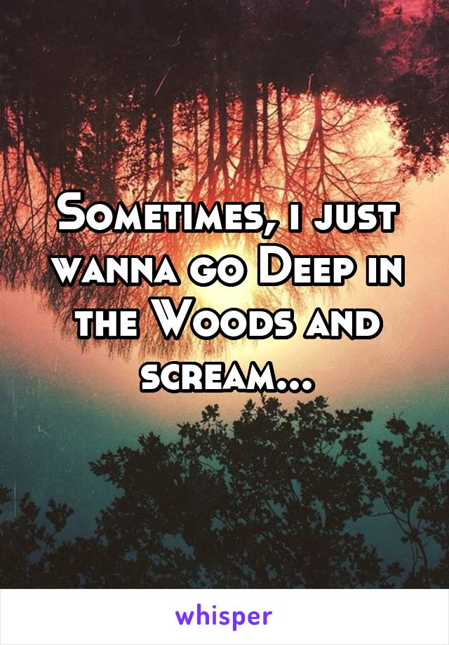 Sometimes, i just wanna go Deep in the Woods and scream...
