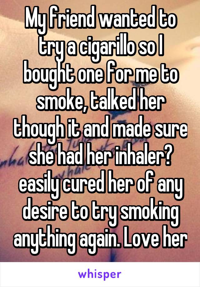 My friend wanted to try a cigarillo so I bought one for me to smoke, talked her though it and made sure she had her inhaler😂 easily cured her of any desire to try smoking anything again. Love her 