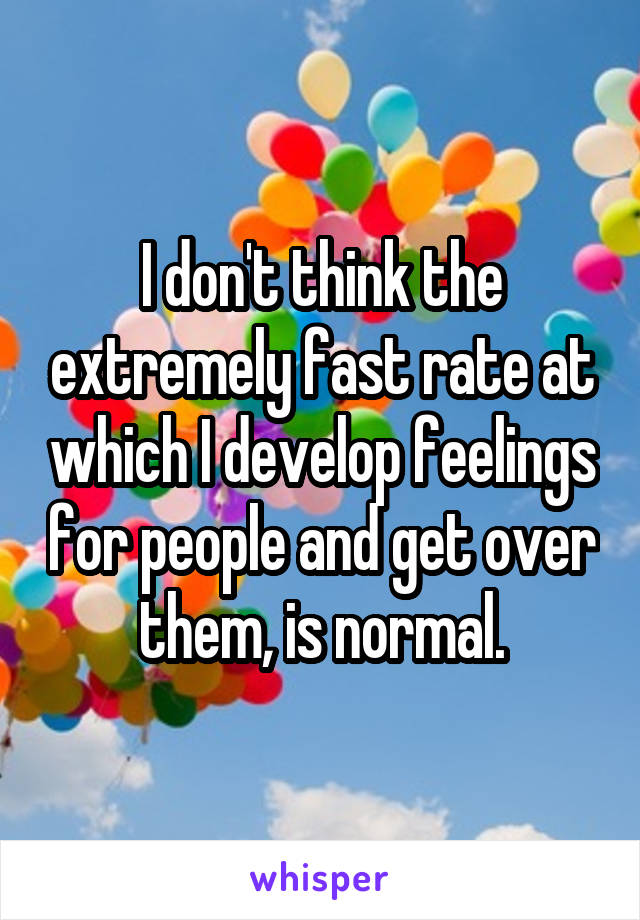 I don't think the extremely fast rate at which I develop feelings for people and get over them, is normal.