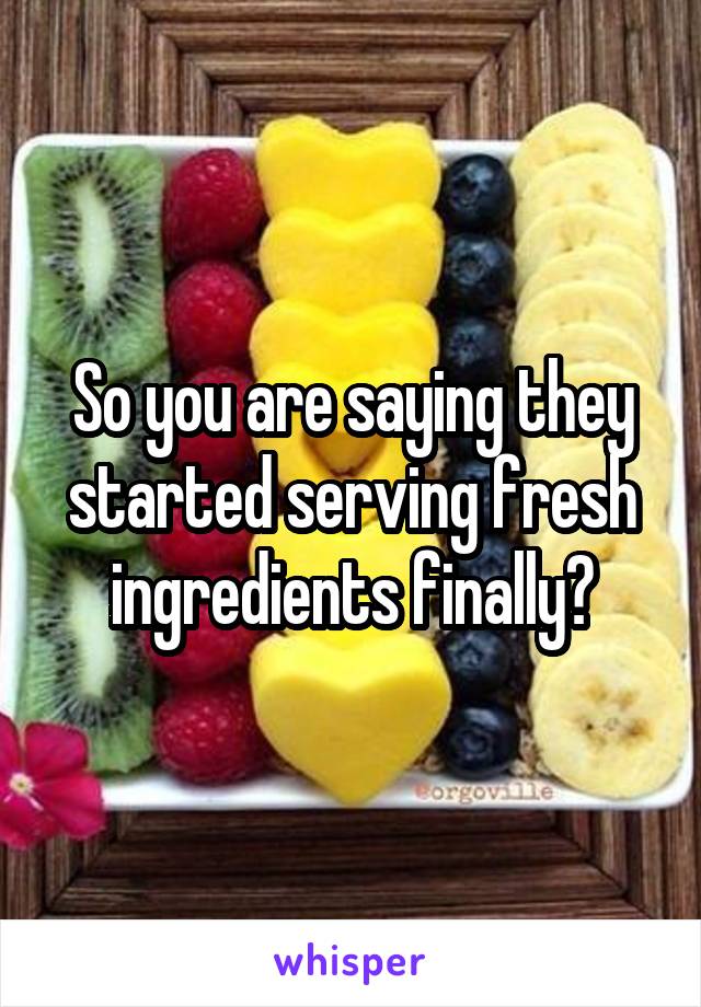 So you are saying they started serving fresh ingredients finally?