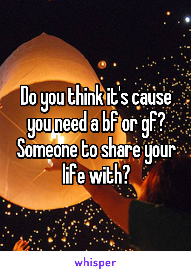 Do you think it's cause you need a bf or gf? Someone to share your life with?