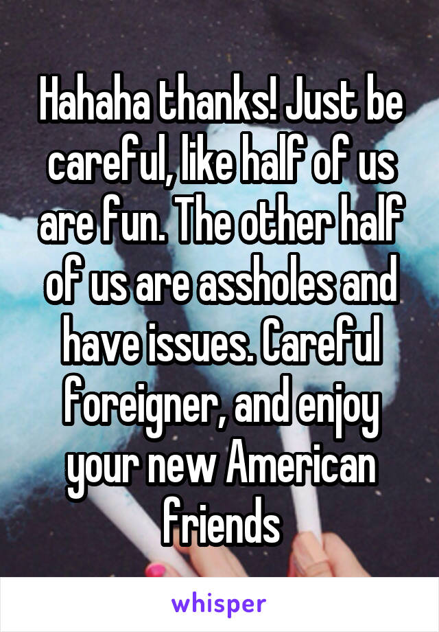 Hahaha thanks! Just be careful, like half of us are fun. The other half of us are assholes and have issues. Careful foreigner, and enjoy your new American friends