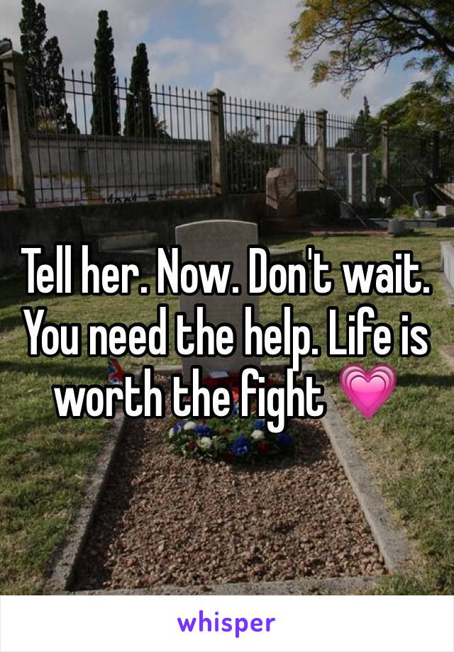 Tell her. Now. Don't wait. You need the help. Life is worth the fight 💗