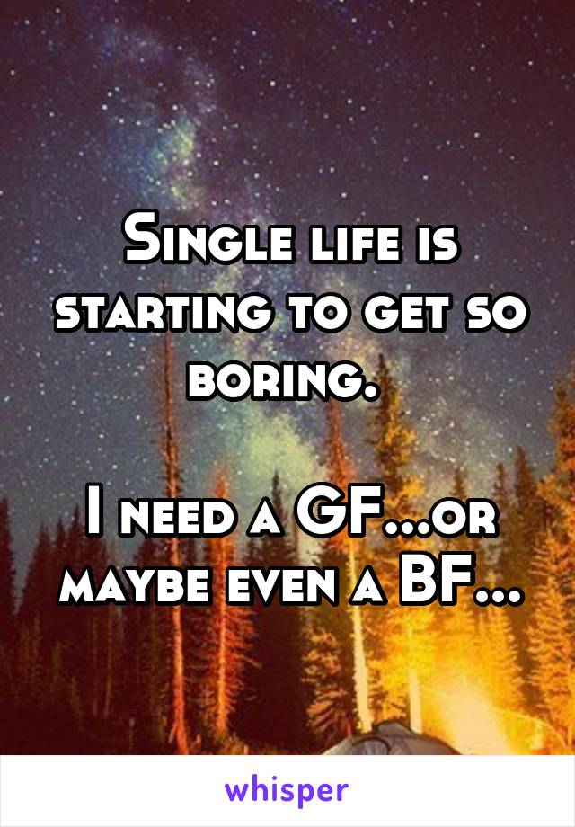 Single life is starting to get so boring. 

I need a GF...or maybe even a BF...