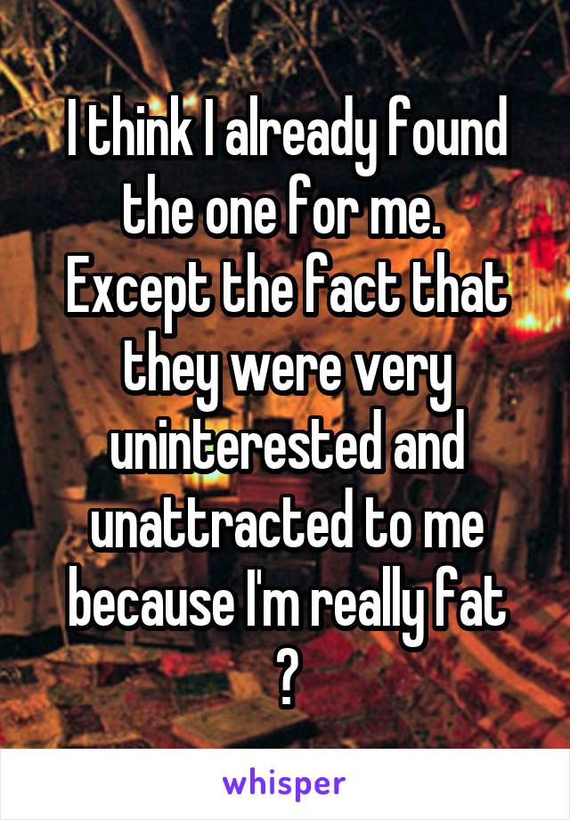 I think I already found the one for me. 
Except the fact that they were very uninterested and unattracted to me because I'm really fat
😂