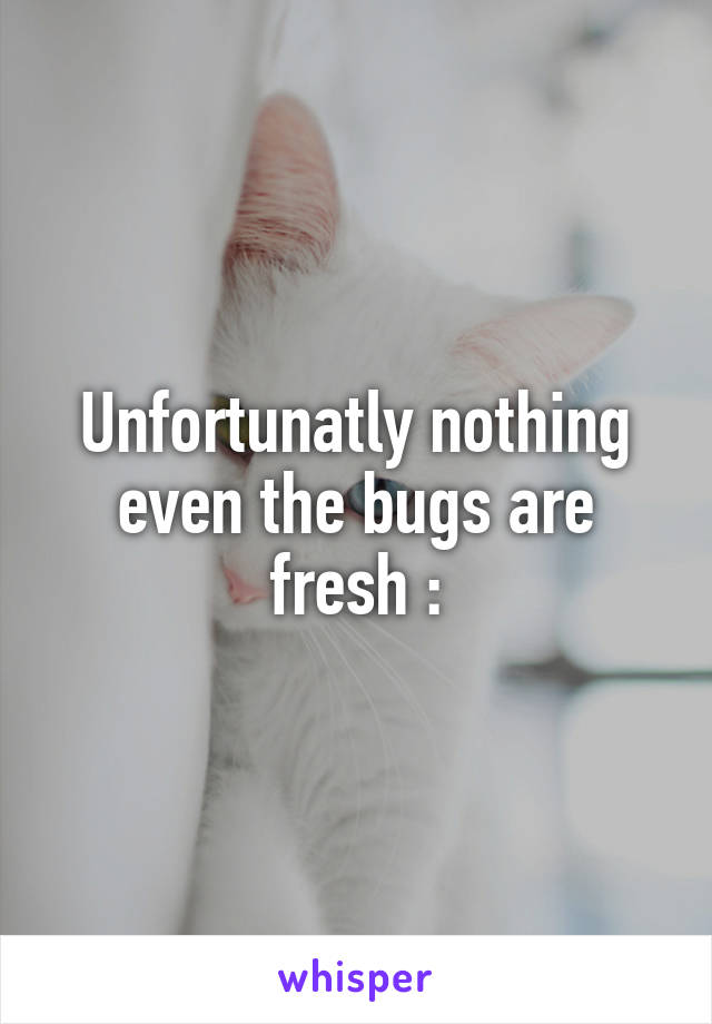 Unfortunatly nothing even the bugs are fresh :\