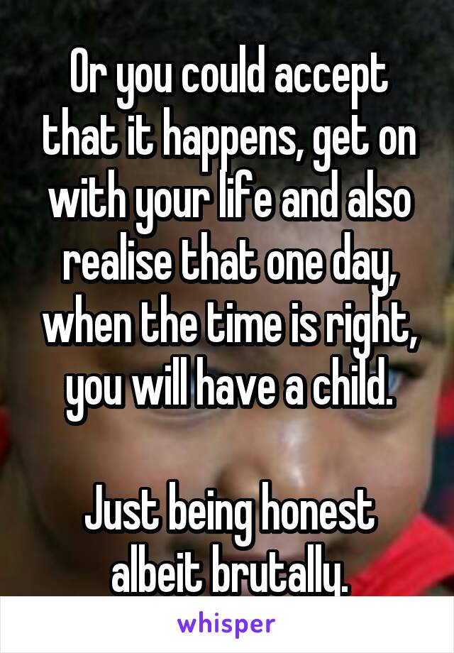 Or you could accept that it happens, get on with your life and also realise that one day, when the time is right, you will have a child.

Just being honest albeit brutally.