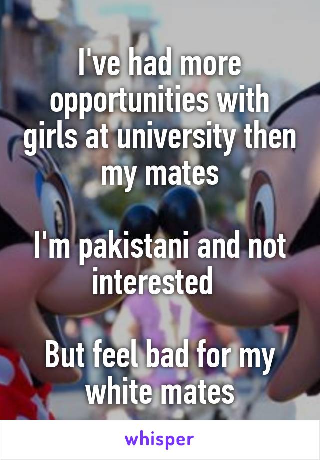 I've had more opportunities with girls at university then my mates

I'm pakistani and not interested  

But feel bad for my white mates