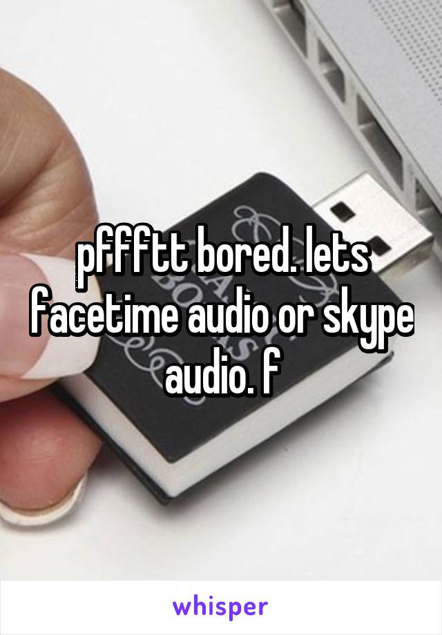 pffftt bored. lets facetime audio or skype audio. f