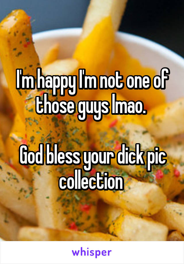 I'm happy I'm not one of those guys lmao. 

God bless your dick pic collection 