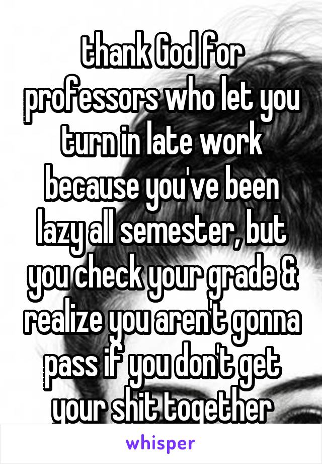 thank God for professors who let you turn in late work because you've been lazy all semester, but you check your grade & realize you aren't gonna pass if you don't get your shit together