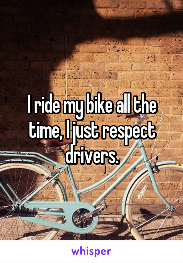 I ride my bike all the time, I just respect drivers.