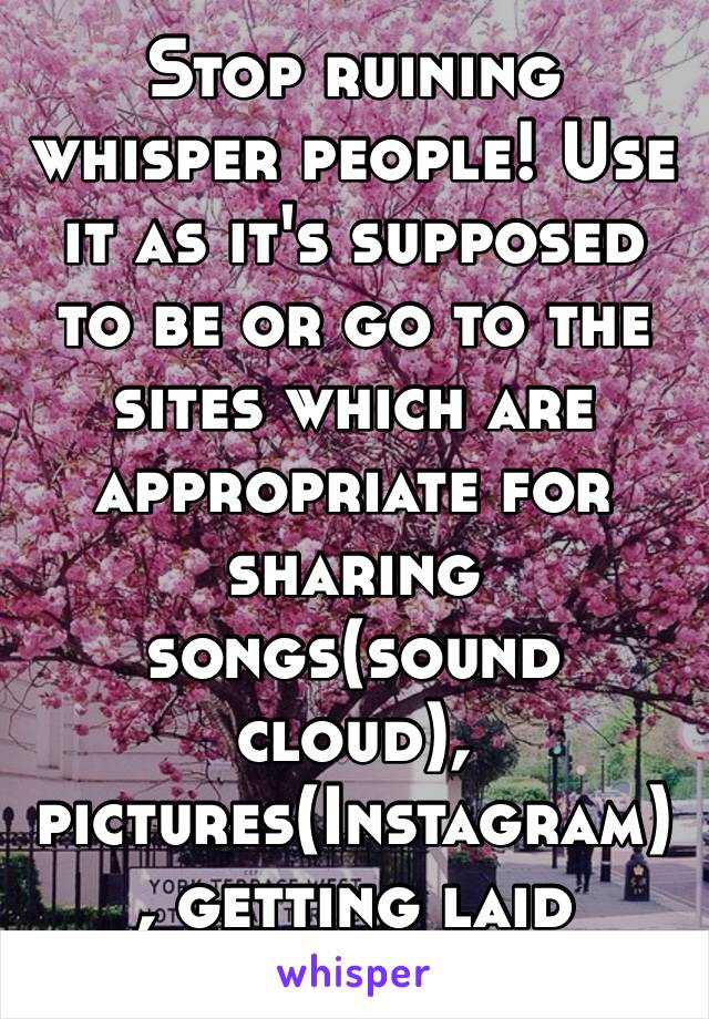 Stop ruining whisper people! Use it as it's supposed to be or go to the sites which are appropriate for sharing songs(sound cloud), pictures(Instagram) , getting laid (tinder). 😣😣😣