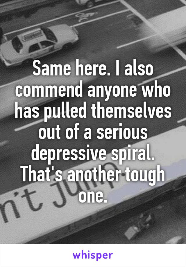 Same here. I also commend anyone who has pulled themselves out of a serious depressive spiral. That's another tough one.