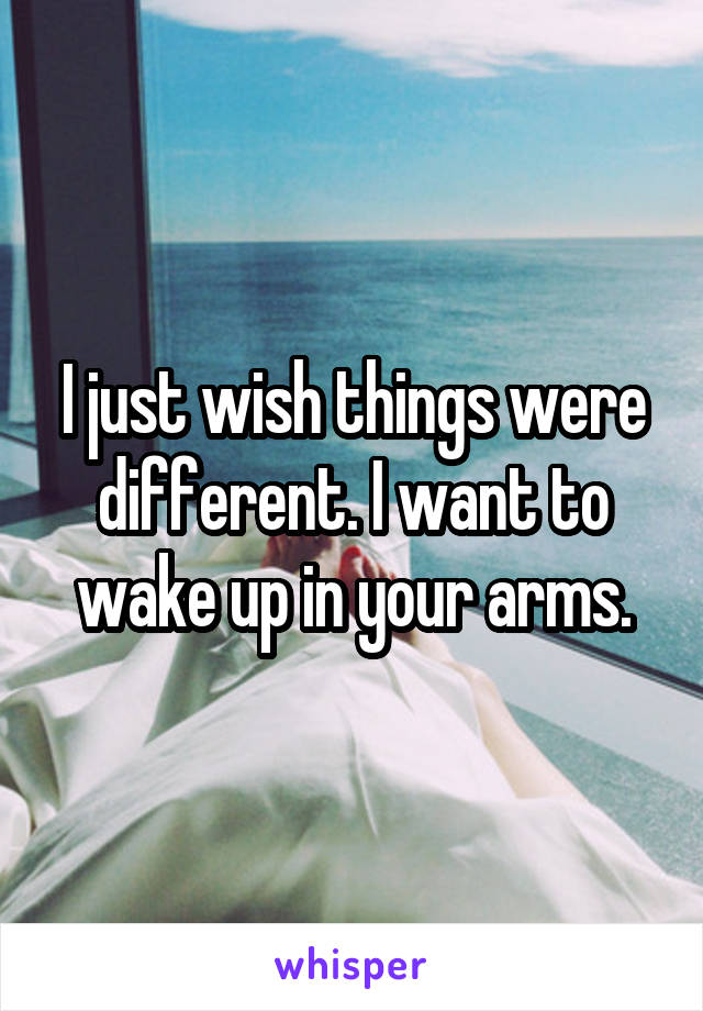 I just wish things were different. I want to wake up in your arms.