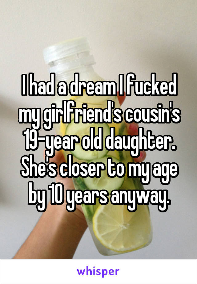 I had a dream I fucked my girlfriend's cousin's 19-year old daughter. She's closer to my age by 10 years anyway.