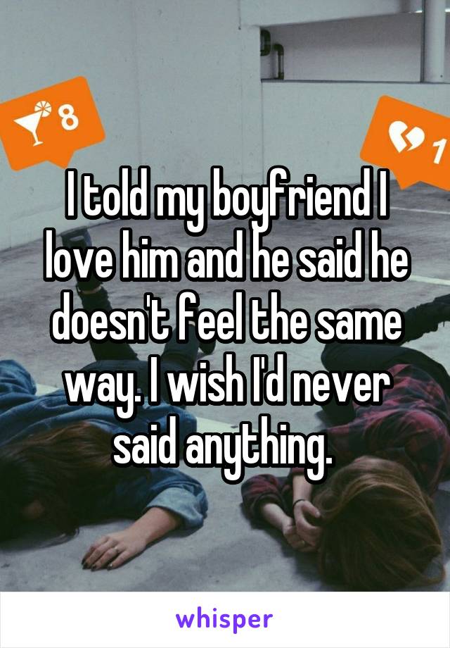 I told my boyfriend I love him and he said he doesn't feel the same way. I wish I'd never said anything. 