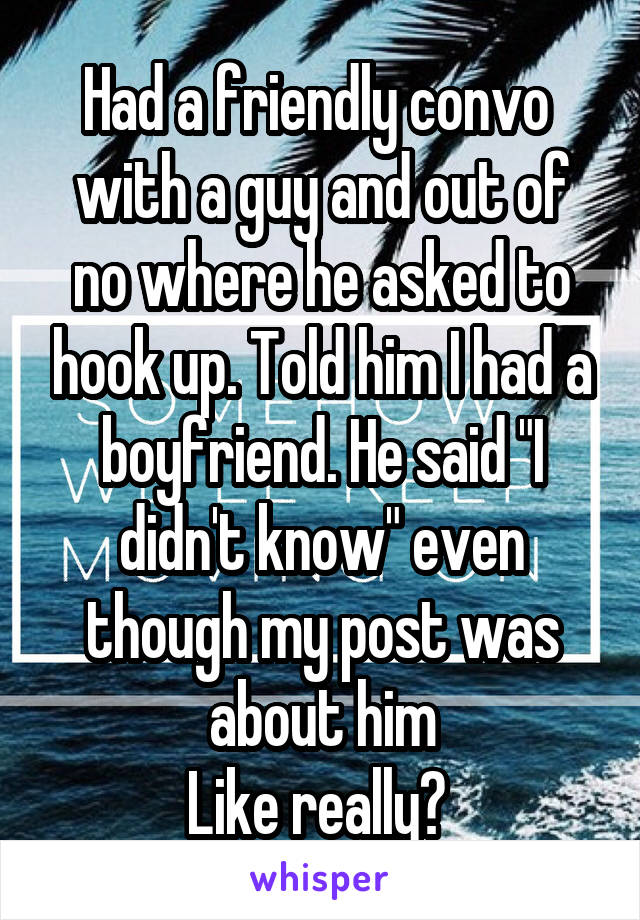 Had a friendly convo  with a guy and out of no where he asked to hook up. Told him I had a boyfriend. He said "I didn't know" even though my post was about him
Like really? 