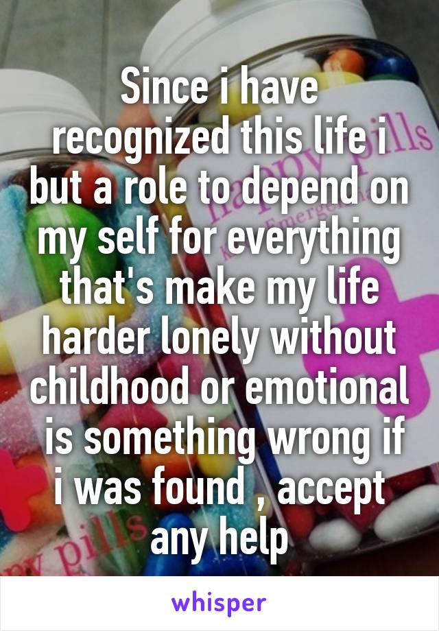 Since i have recognized this life i but a role to depend on my self for everything that's make my life harder lonely without childhood or emotional  is something wrong if i was found , accept any help