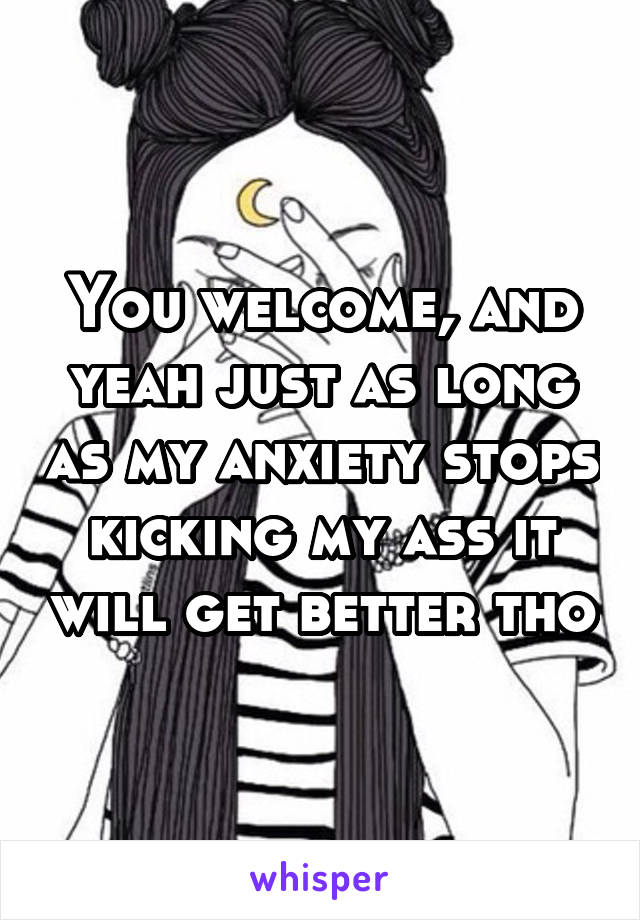 You welcome, and yeah just as long as my anxiety stops kicking my ass it will get better tho