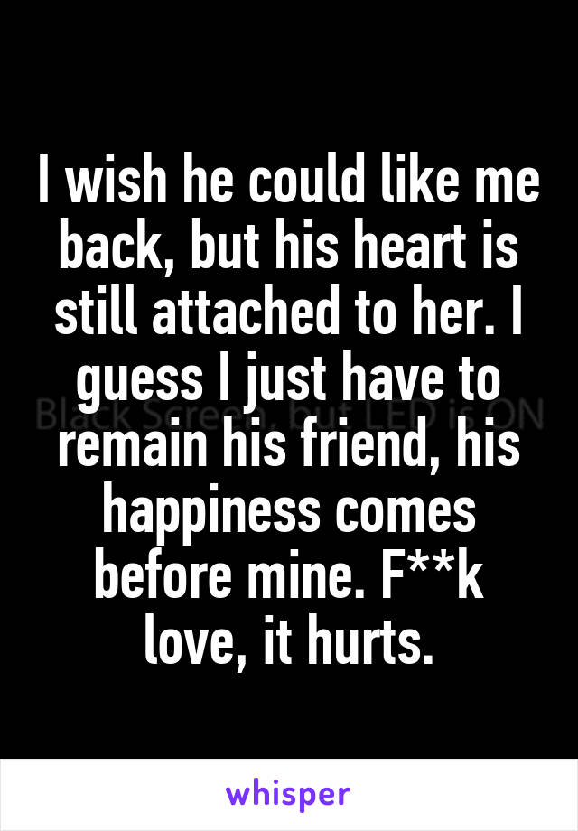 I wish he could like me back, but his heart is still attached to her. I guess I just have to remain his friend, his happiness comes before mine. F**k love, it hurts.