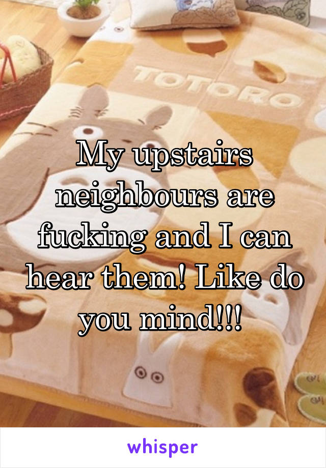 My upstairs neighbours are fucking and I can hear them! Like do you mind!!! 