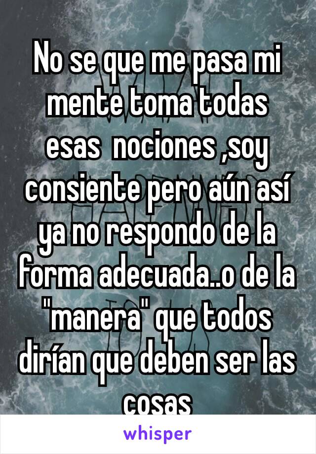 No se que me pasa mi mente toma todas esas  nociones ,soy consiente pero aún así ya no respondo de la forma adecuada..o de la "manera" que todos dirían que deben ser las cosas