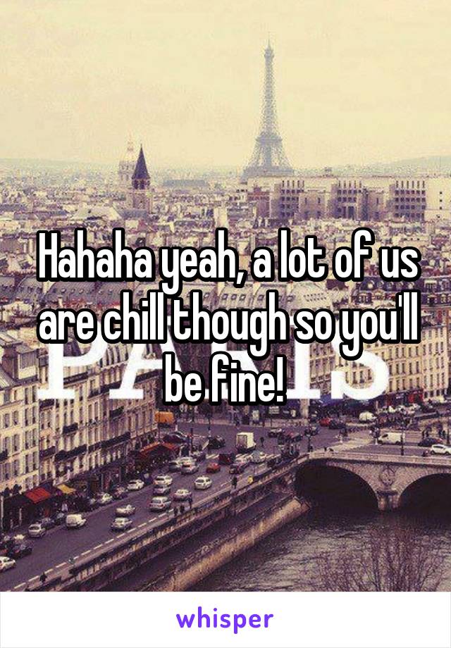 Hahaha yeah, a lot of us are chill though so you'll be fine! 