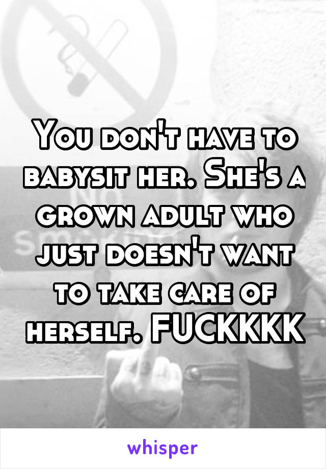 You don't have to babysit her. She's a grown adult who just doesn't want to take care of herself. FUCKKKK