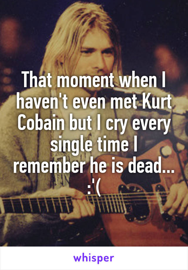 That moment when I haven't even met Kurt Cobain but I cry every single time I remember he is dead...
:'(