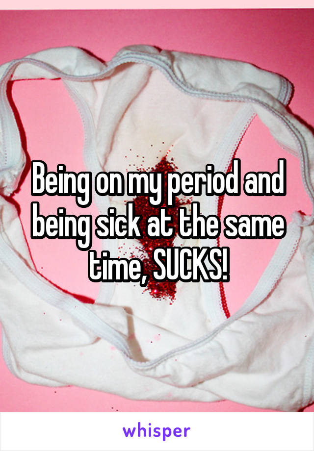 Being on my period and being sick at the same time, SUCKS!