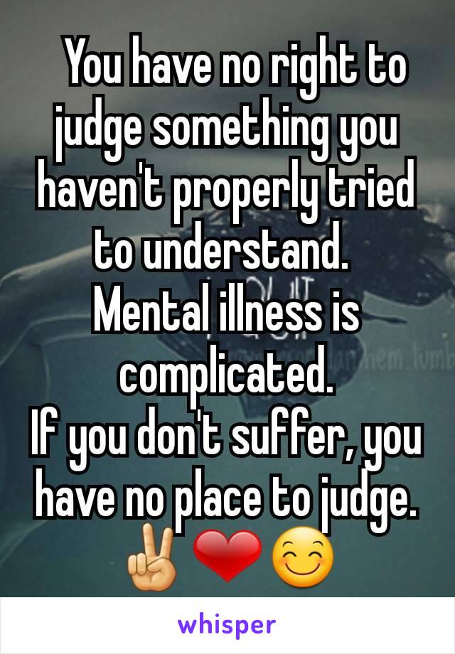   You have no right to judge something you haven't properly tried to understand. 
Mental illness is complicated.
If you don't suffer, you have no place to judge.
✌❤😊