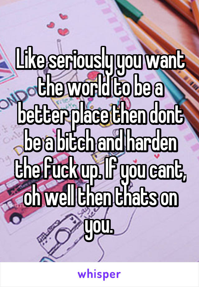 Like seriously you want the world to be a better place then dont be a bitch and harden the fuck up. If you cant, oh well then thats on you. 