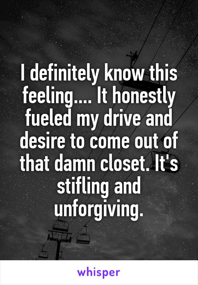 I definitely know this feeling.... It honestly fueled my drive and desire to come out of that damn closet. It's stifling and unforgiving.