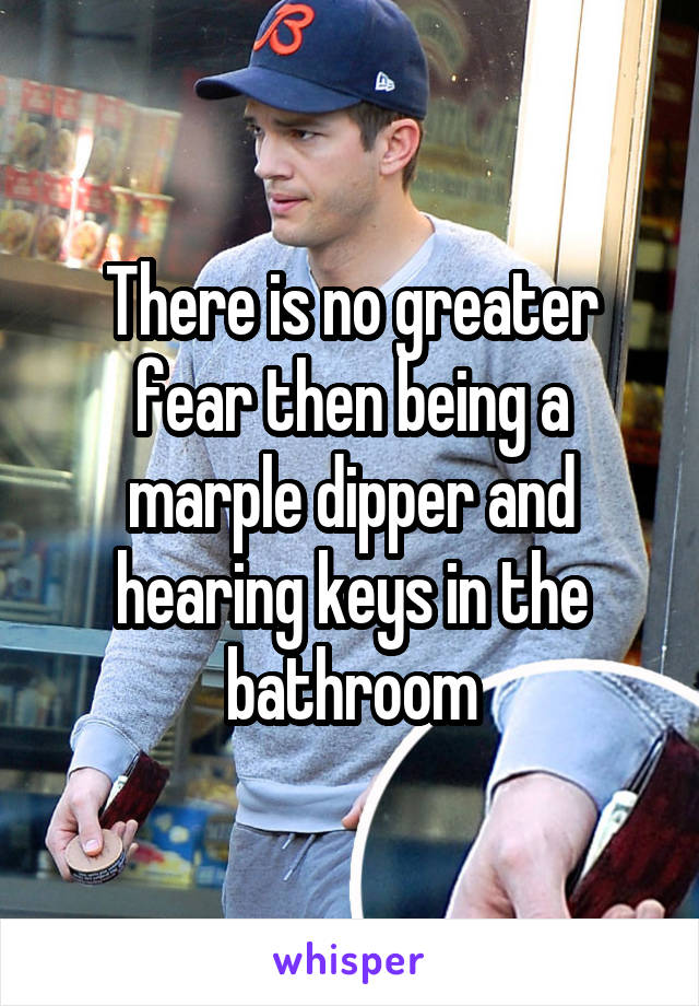 There is no greater fear then being a marple dipper and hearing keys in the bathroom